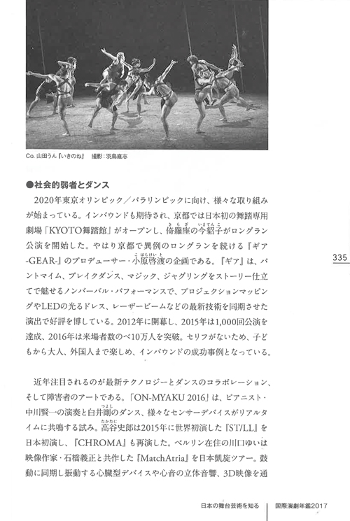 日本の舞台芸術を知る ●社会的弱者とダンス 2020年東京オリンピック/パラリンピックに向け、様々な取り組みが始まっている。 インバウンドも期待され、京都では日本初の舞踏専用劇場「KYOTO舞踏館」がオープンし、倚羅座の今貂子がロングラン公演を開始した。 やはり京都で異例のロングランを続ける『ギア-GEAR-』のプロデューサー・小原啓渡の企画である。 『ギア』は、パントマイム、ブレイクダンス、マジック、ジャグリングをストーリー仕立てで魅せるノンバーバル・パフォーマンスで、プロジェクションマッピングやLEDの光るドレス、レーザービームなどの最新技術を同期させた演出で好評を博している。 2012年に開幕し、2015年は1,000回公演を達成、2016年は来場者数のべ10万人を突破。 セリフがないため、子どもから大人、外国人まで楽しめ、インバウンドの成功事例となっている。 近年注目されるのが最新テクノロジーとダンスのコラボレーション、そして障害者とのアートである。 「ON-MYAKU 2016」は、ピアニスト・中川賢一の演奏と白井剛のダンス、様々なセンサーデバイスがリアルタイムに共鳴する試み。 高谷史郎は2015年に世界初演した『ST/LL』を日本初演し、『CHROMA』も再演した。 ベルリン在住の川口ゆいは映像作家・石橋義正と共作した『MatchAtria』を日本凱旋ツアー。 鼓動に同期し振動する心臓型デバイスや心音の立体音響、3D映像を通して、観客がダンサーの身体性と密接に繋がる体感型の公演だった。 国際交流基金はTPAMで「障害×パフォーミングアーツ特集2016」を開催し、YCAM（山口情報芸術センター）が安藤洋子と研究開発したRAM（Reactor for Awareness in Motion）のデモ公演をした。 RAMはダンサーの働きをキャプチャーし、映像や音響など様々なデバイスへリアルタイムにアウトプットする変換システムで、2016年はツールキットも公開された。 開発段階では砂連尾理も身体障害者との実験的なリサーチに取り組んでおり、障害者の動作をキャプチャーし可視化することで、健常者との相互理解や共感が進むと期待されている。 砂連尾はこの年、京都の特別養護老人ホームで身体の動かない入所者と取り組んだワークショップの記録『老人ホームで生まれた〈とつとつダンス〉』も出版した。 身体障害者の劇団態変は、12年ぶりの東京公演で『ルンタ（風の馬）～いい風よ吹け』を再演。 主宰の金満里をはじめ、セリフのない身体動作のみの表現は固定概念を覆し、国内外で高く評価されてきた。 しかし、7月に神奈川県相模原市の知的障害者施設で刃物による大量殺人事件が発生し、加害者が優生思想を持つ同施設の元職員だったため、社会に衝撃が走った。 金は追悼と鎮魂、傷ついた全国の障害者へ激励の思いを込め、ソロダンス『寿ぎの宇宙』を踊った。 聴覚障害のアーティストも注目された。 牧原依里と舞踏家の雫境が共同監督した映 Co.山田うん『いきのね』 撮影：羽鳥直志 CONTEMPORARY DANCE and BUTOH ART COMPLEX『ギア-GEAR-』 撮影：井上嘉和