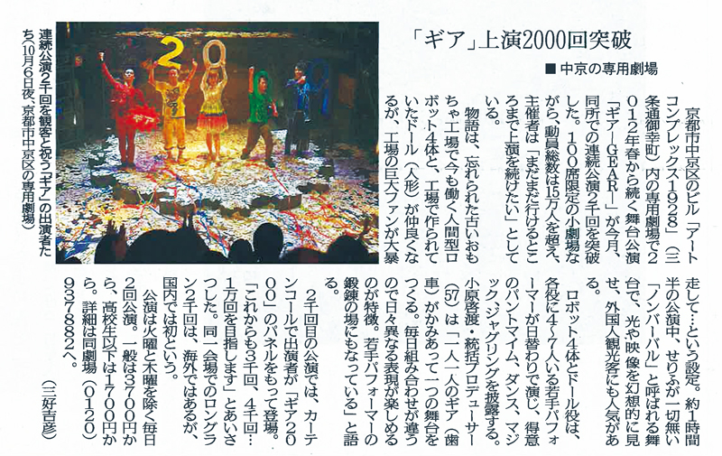 「ギア」上演2000回突破 ■中京の専用劇場 京都市中京区のビル「アートコンプレックス1928」（三条通御幸町）内の専用劇場で2012年春から続く舞台公演「ギア-GEAR-」が今月、同所での連続公演2千回を突破した。 100席限定の小劇場ながら、動員総数は15万人を超え、主催者は「まだまだ行けるところまで上演を続けたい」としている。 物語は、忘れられた古いおもちゃ工場で今も働く人間型ロボット4体と、工場で作られていたドール（人形）が仲良くなるが、工場の巨大ファンが大暴走して…という設定。 約1時間半の公演中、せりふが一切無い「ノンバーバル」と呼ばれる舞台で、光や映像を幻想的に見せ、外国人観光客にも人気がある。 ロボット4体とドール役は、各役に4～7人いる若手パフォーマーが日替わりで演じ、得意のパントマイム、ダンス、マジック、ジャグリングを披露する。 小原啓渡・統括プロデューサー（57）は「一人一人のギア（歯車）がかみあって一つの舞台をつくる。 毎日組み合わせが違うので日々異なる表現が楽しめるのが特徴。 若手パフォーマーの鍛錬の場にもなっている」と語る。 2千回目の公演では、カーテンコールで出演者が「ギア2000」のパネルをもって登場。 「これからも3千回、4千回…1万回を目指します」とあいさつした。 同一会場でのロングラン2千回は、海外ではあるが、国内では初という。 公演は火曜と木曜を除く毎日2回公演。 一般は3700円から、高校生以下は1700円から。 詳細は同劇場（0120）937882へ。 （三好吉彦） 連続公演2千回を観客と祝う「ギア」の出演者たち（10月6日夜、京都市中京区の専用劇場）