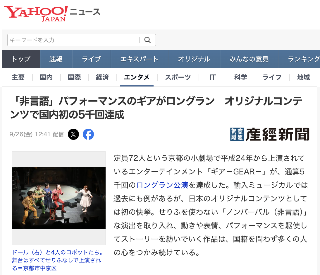 「非言語」パフォーマンスのギアがロングラン　オリジナルコンテンツで国内初の5千回達成
定員72人という京都の小劇場で平成24年から上演されているエンターテインメント「ギア－GEAR－」が、通算5千回のロングラン公演を達成した。輸入ミュージカルでは過去にも例があるが、日本のオリジナルコンテンツとしては初の快挙。せりふを使わない「ノンバーバル（非言語）」な演出を取り入れ、動きや表情、パフォーマンスを駆使してストーリーを紡いでいく作品は、国籍を問わず多くの人の心をつかみ続けている。

「人工知能（AI）が発達する時代に、人間とは何なのか」－。そんなテーマを90分間のパフォーマンスとストーリーを通じて観客に問いかける。舞台はさびれたおもちゃ工場で、1体の「人形（ドール）」と4体のロボットが出合う。ふれあいをきっかけに、それぞれの能力が光りだし、ロボットたちは、マイム▷ブレイキン（ブレイクダンス）▷マジック▷ジャグリング－のパフォーマンスを披露する。

京都市中京区のビルの3階にある劇場の舞台と客席には境目がなく、小劇場だからこそできる、観客を巻き込む演出で、独特の世界観に導いていく仕掛けだ。劇中にせりふは一切ないものの、身ぶり手ぶりや細かい表情の変化を使って、客席からにぎやかな歓声や笑い声、拍手を引き出していく。

ギアは、試作品の上演を繰り返したのち、平成24年4月から現在の専用劇場でロングラン公演を開始した。集客が思うようにいかなかった時期もあったが、とにかく長く作品を続けていくことにこだわった。統括プロデューサーの小原啓渡氏は「同じ場所で同じ作品を、無期限に上演し続けるからこそ、突き詰めていけるものがある」といい、「赤字でも、意地でやってきた」と振り返る。今年9月11日に日本作品では初となる5千回ロングラン公演を達成した。累計観客数も34万人を超えたが、小原氏は「一つのプロセスだ」と謙虚に受け止める。

在籍する総勢32人のキャストを日替わりで組み合わせる。「その日ごとの『化学反応』が見られるのもギアの魅力だ」と小原氏。在籍キャストそれぞれの個性を発揮できる舞台は、リピーターも多く生み出してきた。

「大切なことは言葉では伝わらない」という思想に影響され、せりふを使わない表現方法に行き着いたが、一方で、言語に関係なく楽しめるという口コミが次第に広まり、今では海外からの観光客も多く足を運ぶ作品となった。言葉がないからこそ、想像が膨らみ、作品に入り込めるという魅力もある。